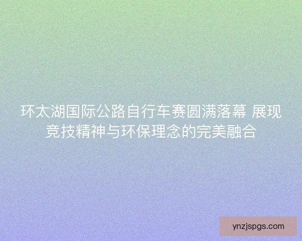 环太湖国际公路自行车赛圆满落幕 展现竞技精神与环保理念的完美融合
