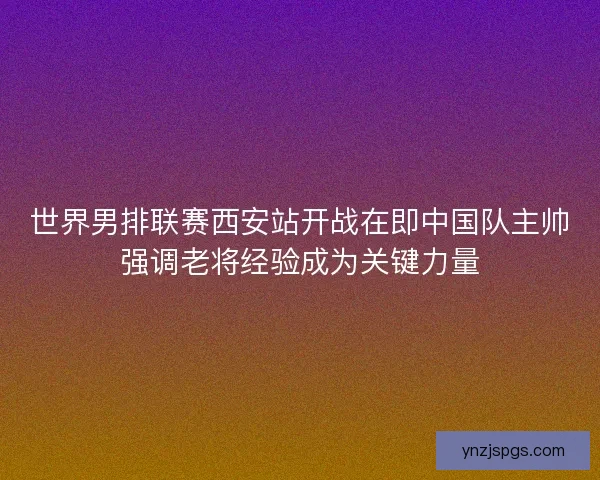 世界男排联赛西安站开战在即中国队主帅强调老将经验成为关键力量