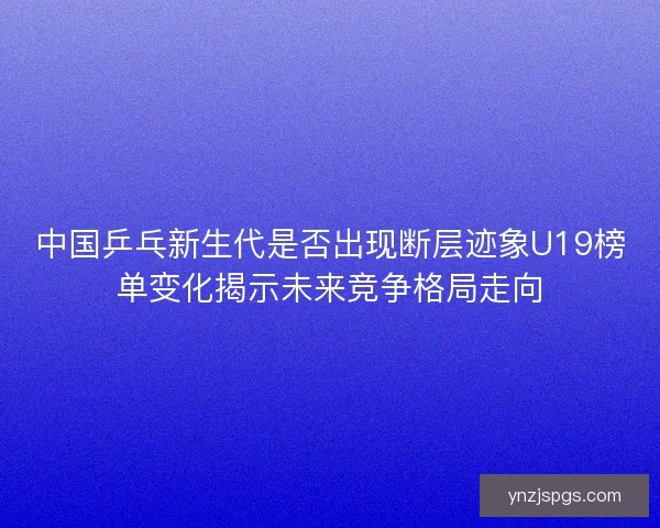 中国乒乓新生代是否出现断层迹象U19榜单变化揭示未来竞争格局走向