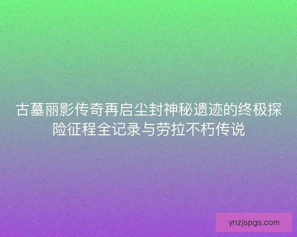 古墓丽影传奇再启尘封神秘遗迹的终极探险征程全记录与劳拉不朽传说