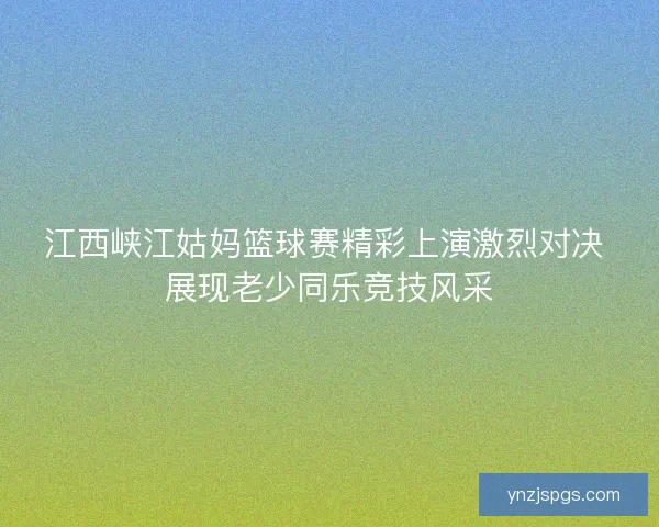江西峡江姑妈篮球赛精彩上演激烈对决 展现老少同乐竞技风采