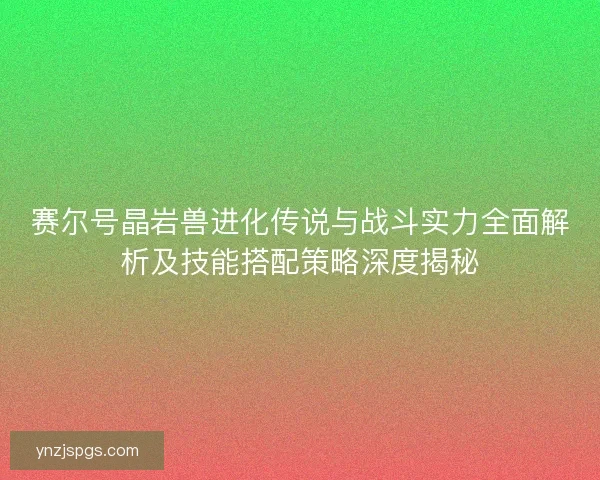 赛尔号晶岩兽进化传说与战斗实力全面解析及技能搭配策略深度揭秘