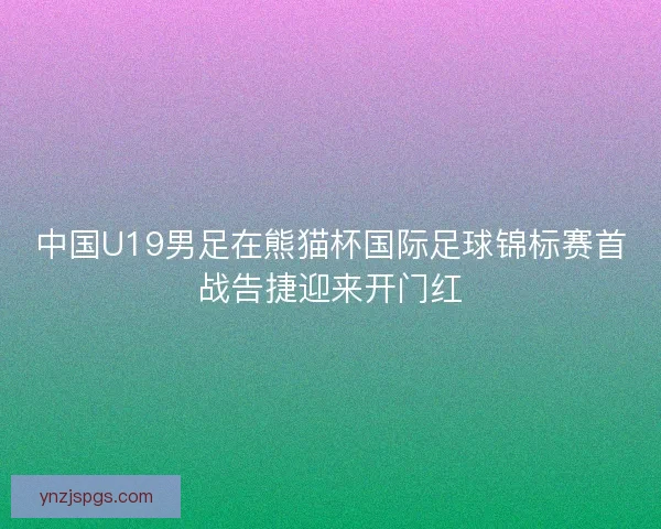 中国U19男足在熊猫杯国际足球锦标赛首战告捷迎来开门红