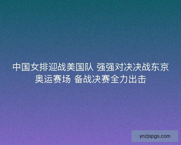 中国女排迎战美国队 强强对决决战东京奥运赛场 备战决赛全力出击