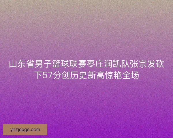 山东省男子篮球联赛枣庄润凯队张宗发砍下57分创历史新高惊艳全场