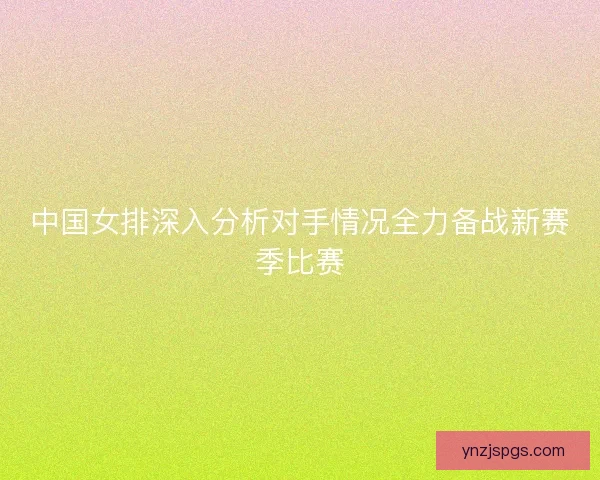 中国女排深入分析对手情况全力备战新赛季比赛